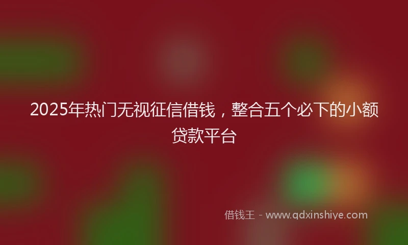 2025年热门无视征信借钱，整合五个必下的小额贷款平台