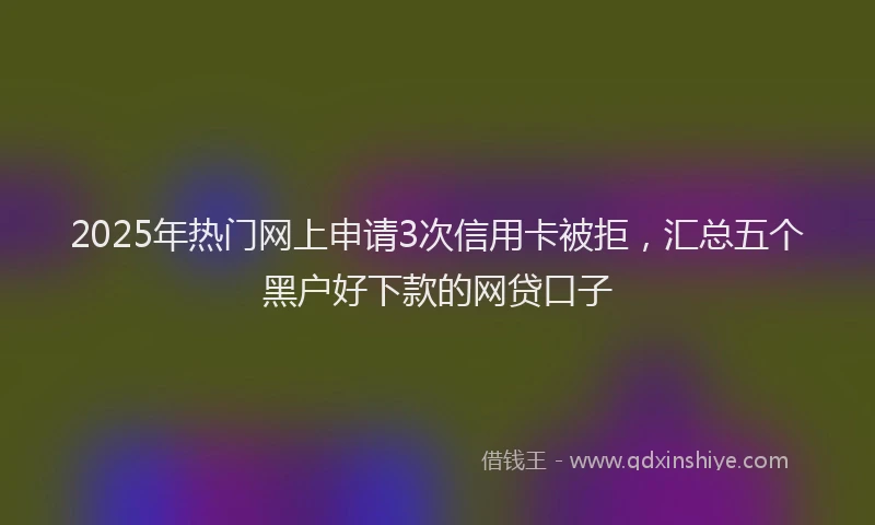 2025年热门网上申请3次信用卡被拒，汇总五个黑户好下款的网贷口子