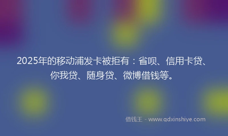 2025年的移动浦发卡被拒有：省呗、信用卡贷、你我贷、随身贷、微博借钱等。