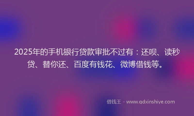 2025年的手机银行贷款审批不过有：还呗、读秒贷、替你还、百度有钱花、微博借钱等。