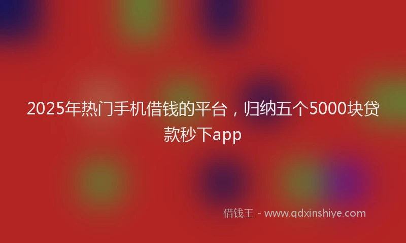2025年热门手机借钱的平台，归纳五个5000块贷款秒下app
