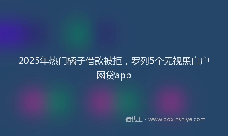 2025年热门橘子借款被拒，罗列5个无视黑白户网贷app