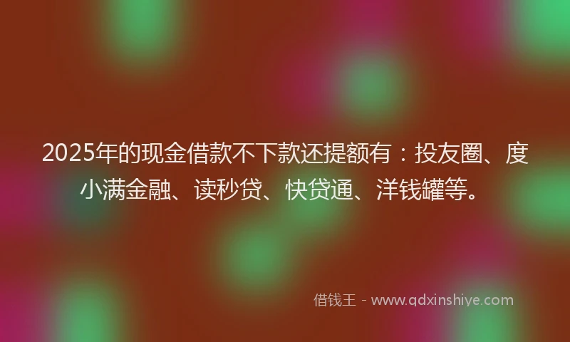 2025年的现金借款不下款还提额有：投友圈、度小满金融、读秒贷、快贷通、洋钱罐等。