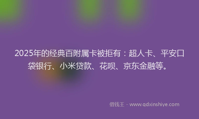 2025年的经典百附属卡被拒有：超人卡、平安口袋银行、小米贷款、花呗、京东金融等。