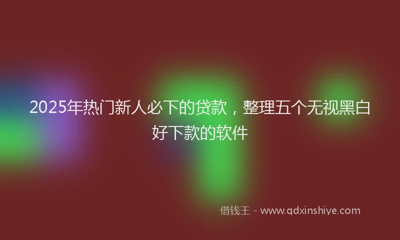 2025年热门新人必下的贷款，整理五个无视黑白好下款的软件