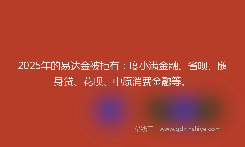 2025年的易达金被拒有：度小满金融、省呗、随身贷、花呗、中原消费金融等。