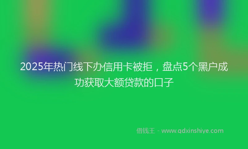 2025年热门线下办信用卡被拒，盘点5个黑户成功获取大额贷款的口子