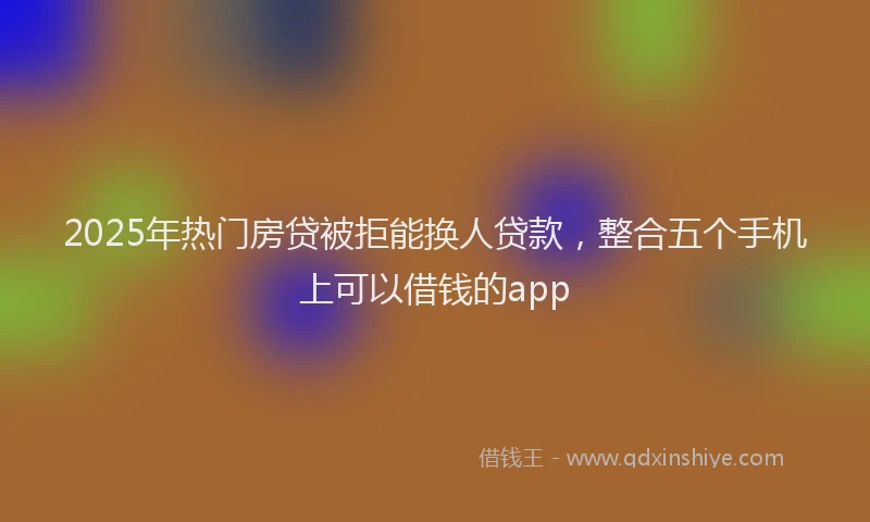 2025年热门房贷被拒能换人贷款，整合五个手机上可以借钱的app
