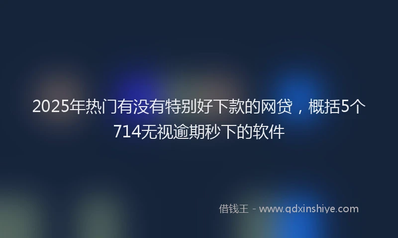 2025年热门有没有特别好下款的网贷，概括5个714无视逾期秒下的软件
