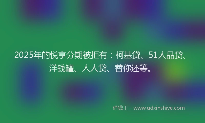 2025年的悦享分期被拒有：柯基贷、51人品贷、洋钱罐、人人贷、替你还等。