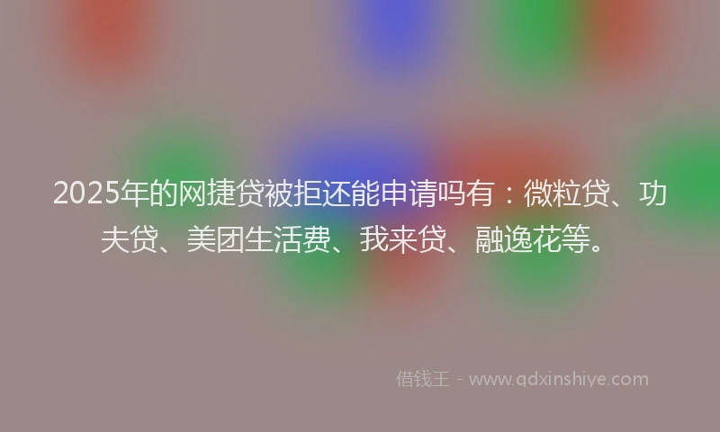 2025年的网捷贷被拒还能申请吗有：微粒贷、功夫贷、美团生活费、我来贷、融逸花等。
