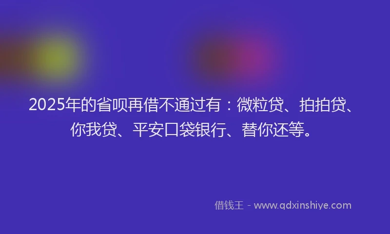 2025年的省呗再借不通过有：微粒贷、拍拍贷、你我贷、平安口袋银行、替你还等。