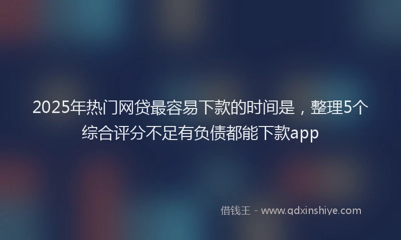 2025年热门网贷最容易下款的时间是，整理5个综合评分不足有负债都能下款app