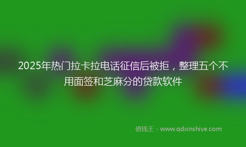 2025年热门拉卡拉电话征信后被拒，整理五个不用面签和芝麻分的贷款软件