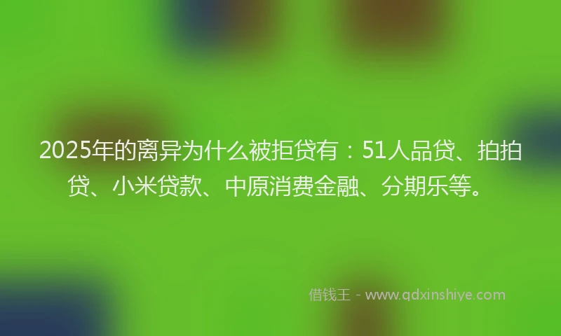 2025年的离异为什么被拒贷有：51人品贷、拍拍贷、小米贷款、中原消费金融、分期乐等。