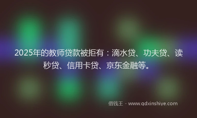 2025年的教师贷款被拒有：滴水贷、功夫贷、读秒贷、信用卡贷、京东金融等。