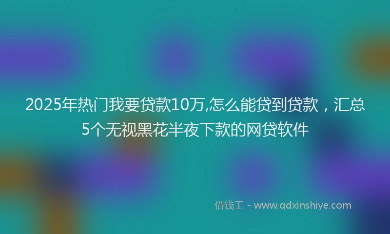 2025年热门我要贷款10万,怎么能贷到贷款，汇总5个无视黑花半夜下款的网贷软件