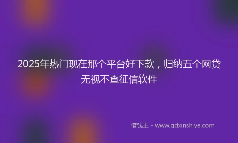 2025年热门现在那个平台好下款，归纳五个网贷无视不查征信软件