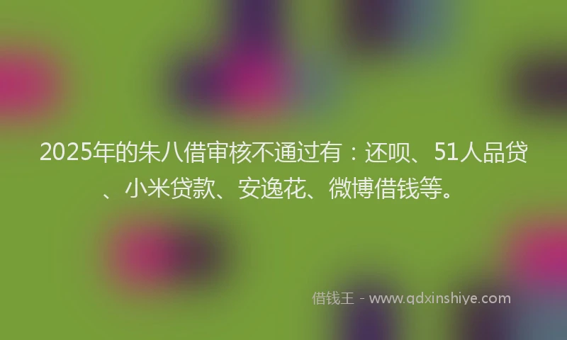 2025年的朱八借审核不通过有：还呗、51人品贷、小米贷款、安逸花、微博借钱等。