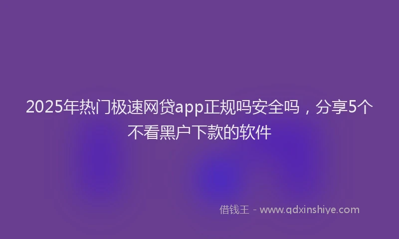 2025年热门极速网贷app正规吗安全吗，分享5个不看黑户下款的软件