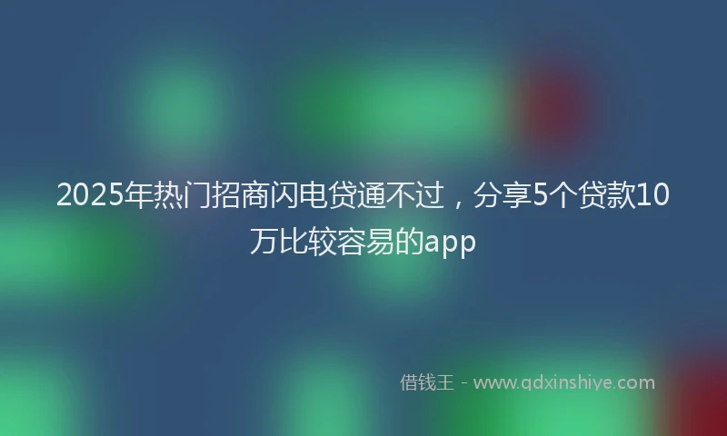 2025年热门招商闪电贷通不过，分享5个贷款10万比较容易的app