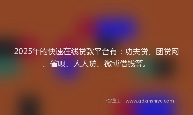 2025年的快速在线贷款平台有：功夫贷、团贷网、省呗、人人贷、微博借钱等。