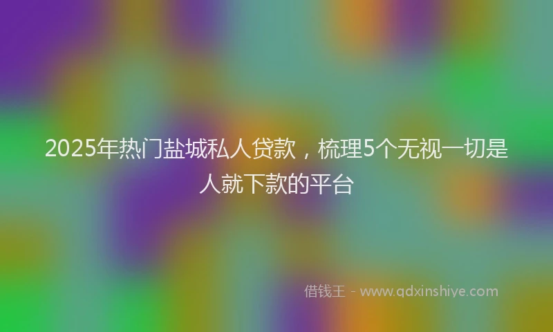 2025年热门盐城私人贷款，梳理5个无视一切是人就下款的平台