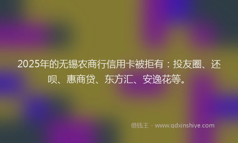 2025年的无锡农商行信用卡被拒有：投友圈、还呗、惠商贷、东方汇、安逸花等。