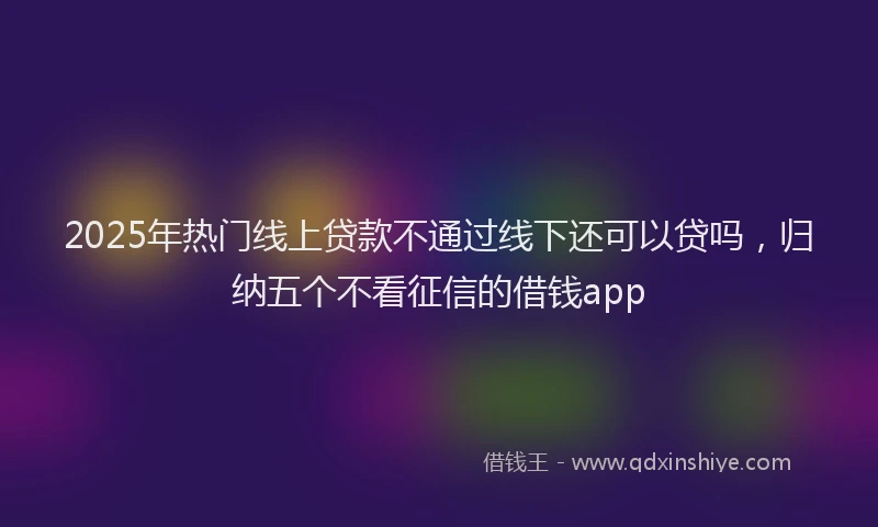 2025年热门线上贷款不通过线下还可以贷吗，归纳五个不看征信的借钱app
