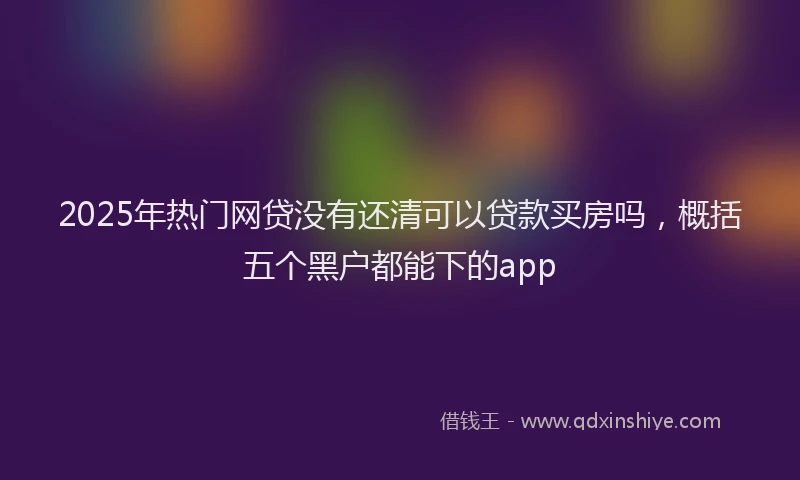 2025年热门网贷没有还清可以贷款买房吗，概括五个黑户都能下的app