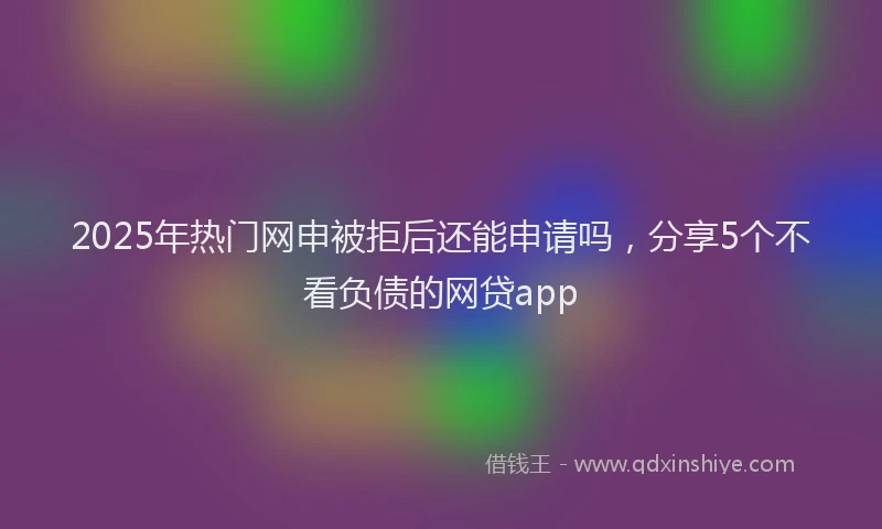 2025年热门网申被拒后还能申请吗，分享5个不看负债的网贷app