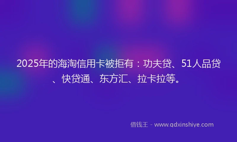 2025年的海淘信用卡被拒有：功夫贷、51人品贷、快贷通、东方汇、拉卡拉等。