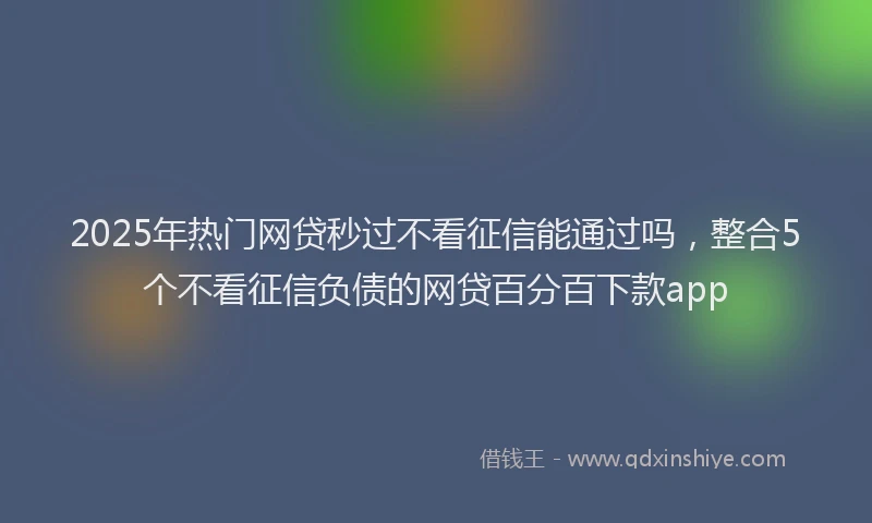 2025年热门网贷秒过不看征信能通过吗，整合5个不看征信负债的网贷百分百下款app