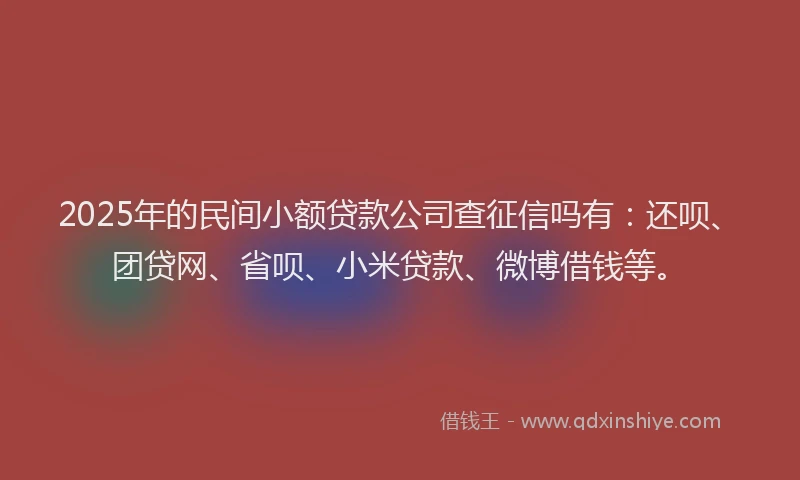 2025年的民间小额贷款公司查征信吗有：还呗、团贷网、省呗、小米贷款、微博借钱等。