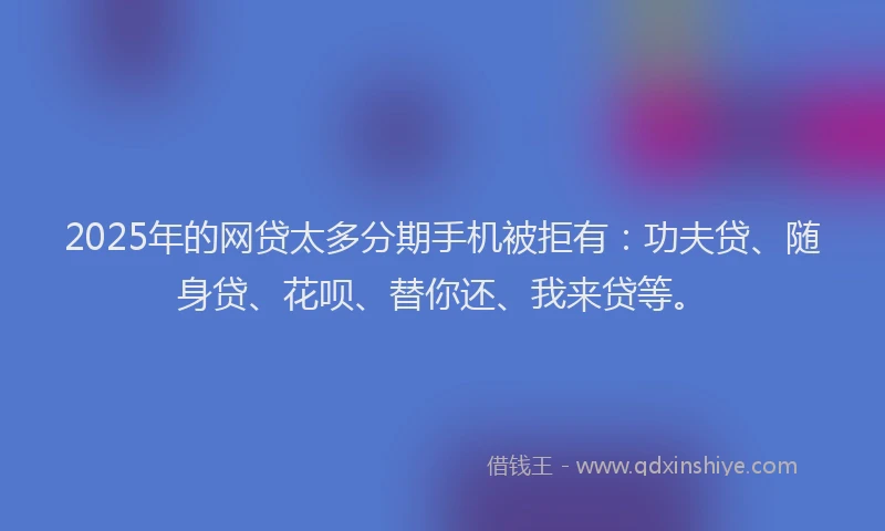 2025年的网贷太多分期手机被拒有：功夫贷、随身贷、花呗、替你还、我来贷等。