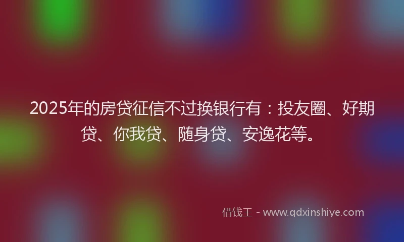 2025年的房贷征信不过换银行有：投友圈、好期贷、你我贷、随身贷、安逸花等。