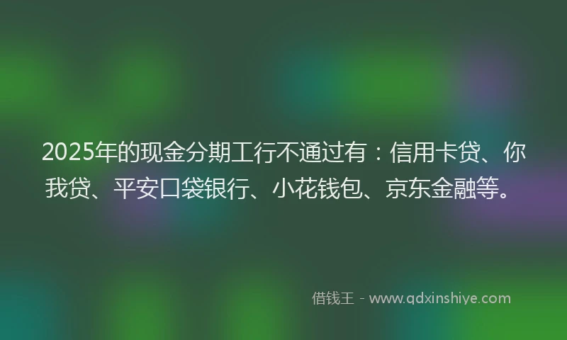 2025年的现金分期工行不通过有：信用卡贷、你我贷、平安口袋银行、小花钱包、京东金融等。