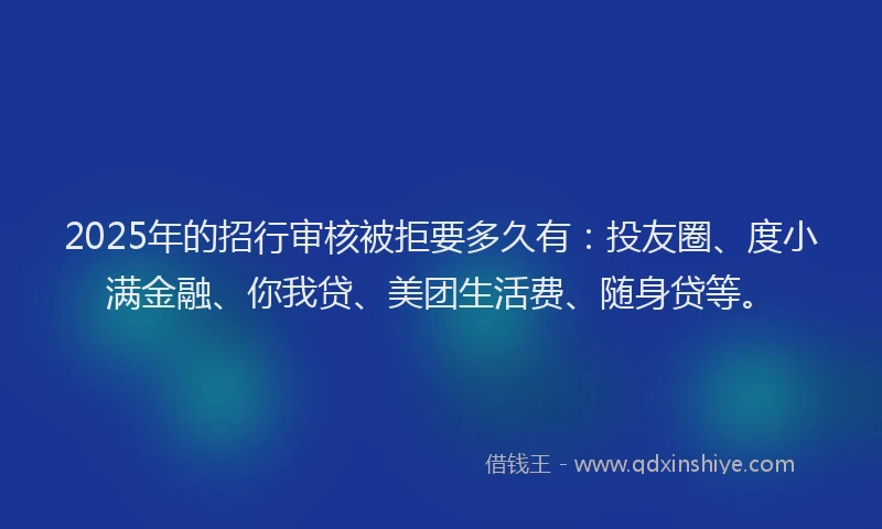 2025年的招行审核被拒要多久有：投友圈、度小满金融、你我贷、美团生活费、随身贷等。