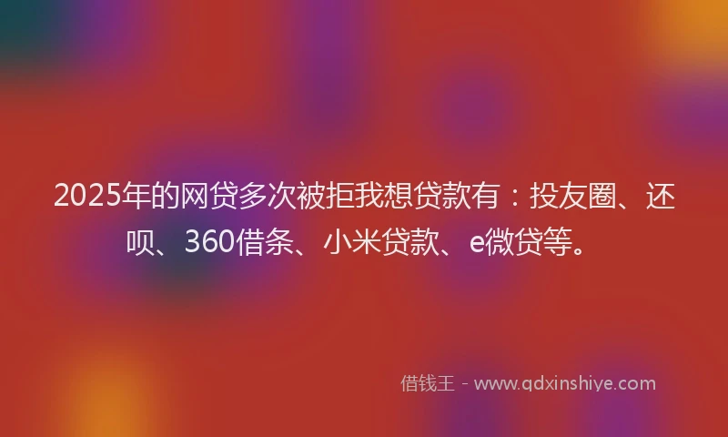 2025年的网贷多次被拒我想贷款有：投友圈、还呗、360借条、小米贷款、e微贷等。