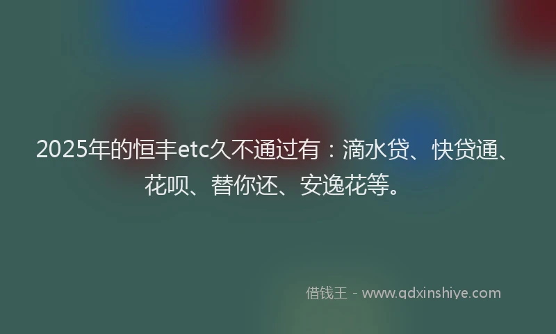 2025年的恒丰etc久不通过有：滴水贷、快贷通、花呗、替你还、安逸花等。