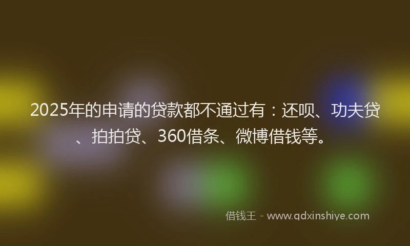 2025年的申请的贷款都不通过有：还呗、功夫贷、拍拍贷、360借条、微博借钱等。