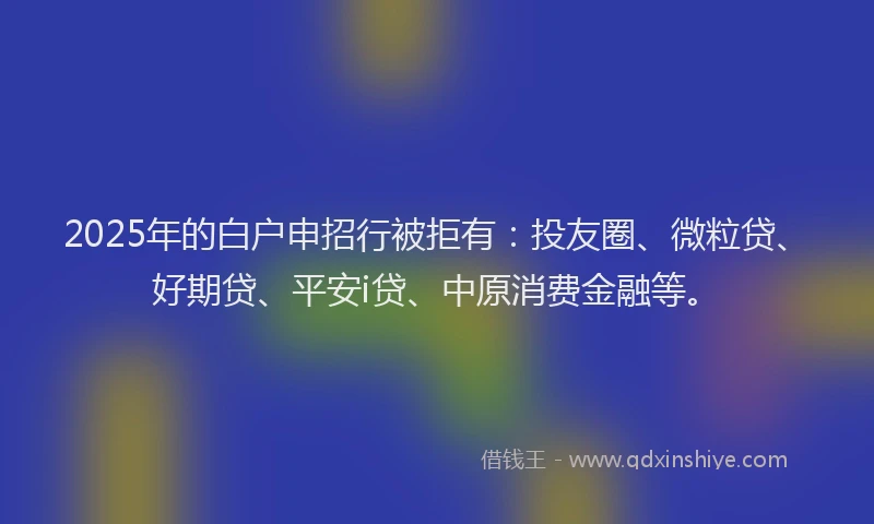 2025年的白户申招行被拒有：投友圈、微粒贷、好期贷、平安i贷、中原消费金融等。