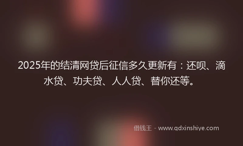 2025年的结清网贷后征信多久更新有：还呗、滴水贷、功夫贷、人人贷、替你还等。