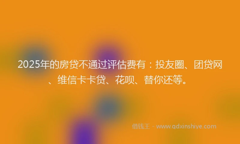 2025年的房贷不通过评估费有：投友圈、团贷网、维信卡卡贷、花呗、替你还等。