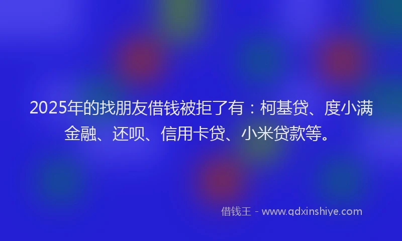 2025年的找朋友借钱被拒了有：柯基贷、度小满金融、还呗、信用卡贷、小米贷款等。