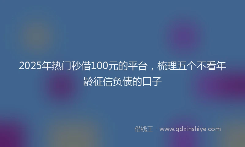2025年热门秒借100元的平台，梳理五个不看年龄征信负债的口子