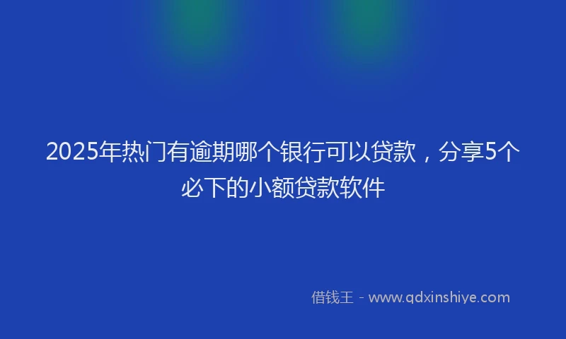 2025年热门有逾期哪个银行可以贷款，分享5个必下的小额贷款软件