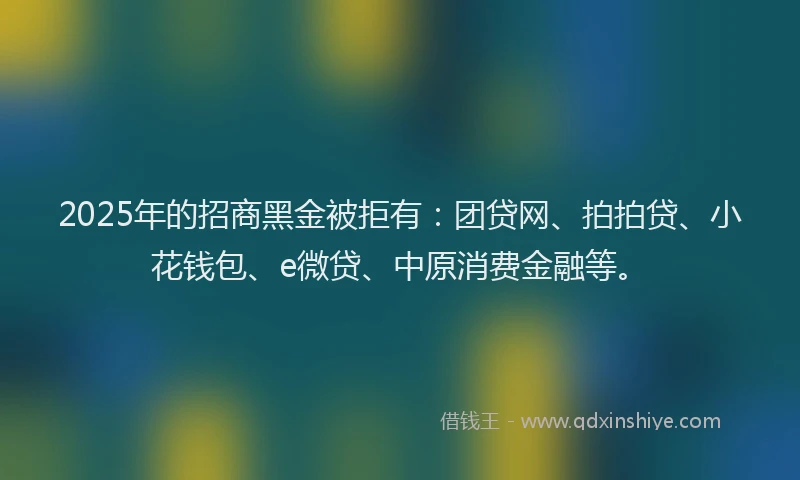 2025年的招商黑金被拒有：团贷网、拍拍贷、小花钱包、e微贷、中原消费金融等。