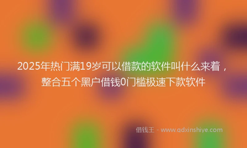 2025年热门满19岁可以借款的软件叫什么来着，整合五个黑户借钱0门槛极速下款软件