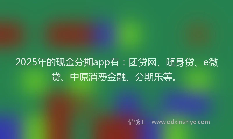 2025年的现金分期app有：团贷网、随身贷、e微贷、中原消费金融、分期乐等。